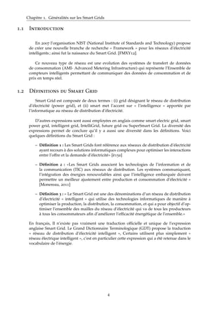 Chapitre 1. Généralités sur les Smart Grids
1.1 Introduction
En 2007 l’organisation NIST (National Institute of Standards and Technology) propose
de créer une nouvelle branche de recherche « Framework » pour les réseaux d’électricité
intelligents ; ainsi fut la naissance du Smart Grid. [FMXY12].
Ce nouveau type de réseau est une evolution des systèmes de transfert de données
de consommation (AMI- Advanced Metering Infrastructure) qui représente l’Ensemble de
compteurs intelligents permettant de communiquer des données de consommation et de
prix en temps réel.
1.2 Définitions du Smart Grid
Smart Grid est composée de deux termes : (i) grid désignant le réseau de distribution
d’électricité (power grid), et (ii) smart met l’accent sur « l’intelligence » apportée par
l’informatique au réseau de distribution d’électricité.
D’autres expressions sont aussi employées en anglais comme smart electric grid, smart
power grid, intelligent grid, IntelliGrid, future grid ou SuperSmart Grid. La diversité des
expressions permet de conclure qu’il y a aussi une diversité dans les déﬁnitions. Voici
quelques déﬁnitions du Smart Grid :
– Déﬁnition 1 : Les Smart Grids font référence aux réseaux de distribution d’électricité
ayant recours à des solutions informatiques complexes pour optimiser les interactions
entre l’offre et la demande d’électricité» [è15a]
– Déﬁnition 2 : «Les Smart Grids associent les technologies de l’information et de
la communication (TIC) aux réseaux de distribution. Les systèmes communiquant,
l’intégration des énergies renouvelables ainsi que l’intelligence embarquée doivent
permettre un meilleur ajustement entre production et consommation d’électricité »
[Monereau, 2011]
– Déﬁnition 3 : « Le Smart Grid est une des dénominations d’un réseau de distribution
d’électricité « intelligent » qui utilise des technologies informatiques de manière à
optimiser la production, la distribution, la consommation, et qui a pour objectif d’op-
timiser l’ensemble des mailles du réseau d’électricité qui va de tous les producteurs
à tous les consommateurs aﬁn d’améliorer l’efﬁcacité énergétique de l’ensemble.»
En français, Il n’existe pas vraiment une traduction ofﬁcielle et unique de l’expression
anglaise Smart Grid. Le Grand Dictionnaire Terminologique (GDT) propose la traduction
« réseau de distribution d’électricité intelligent », Certains utilisent plus simplement «
réseau électrique intelligent », c’est en particulier cette expression qui a été retenue dans le
vocabulaire de l’énergie.
4
 