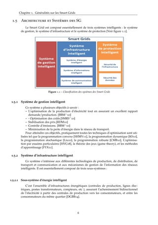 Chapitre 1. Généralités sur les Smart Grids
1.5 Architecture et Systèmes des SG
Le Smart Grid est composé essentiellement de trois systèmes intelligents : le système
de gestion, le système d’infrastructure et le système de protection [Voir ﬁgure 1.1].
Figure 1.1 – Classiﬁcation des systèmes des Smart Grids
1.5.1 Système de gestion intelligent
Ce système a plusieurs objectifs à savoir :
– L’optimisation de la production d’électricité tout en assurant un excellent rapport
demande/production. [BBM+10]
– - Optimisation des coûts.[SMRS+10]
– Stabilisation des prix.[RDM10]
– Contrôle d’émissions. [BBM+10]
– Minimisation de la perte d’énergie dans le réseau de transport.
Pour atteindre ces objectifs, pratiquement toutes les techniques d’optimisation sont uti-
lisées tel que la programmation convexe [SHMV11], la programmation dynamique [KS10],
la programmation stochastique [Liu10], la programmation robuste [CMB10], L’optimisa-
tion par essaims particulaires [HVC08], la théorie des jeux (game theory), et les méthodes
d’apprentissage [FYX11].
1.5.2 Système d’infrastructure intelligent
Ce système s’intéresse aux différentes technologies de production, de distribution, de
transport et communication et aux mécanismes de gestion de l’information des réseaux
intelligents. Il est essentiellement composé de trois sous-systèmes :
1.5.2.1 Sous-système d’énergie intelligent
C’est l’ensemble d’infrastructures énergétiques (centrales de production, lignes élec-
triques, postes transformateurs, compteurs, etc ), assurant l’acheminement bidirectionnel
de l’électricité à partir des centrales de production vers les consommateurs, et entre les
consommateurs du même quartier [DGBB14].
6
 
