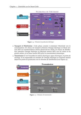 Chapitre 1. Généralités sur les Smart Grids
Figure 1.4 – Domaine de production électrique
2. Transport et Distribution : Cette phase consiste à acheminer l’électricité vers le
consommateur. Un réseau de transport achemine l’énergie électrique en Haute ten-
sion (HT) aux transformateurs aériens desservant les clients. Un réseau de distribu-
tion achemine l’énergie électrique en Moyenne tension (MT) vers les usines et les
grands ateliers, et en basse tension (BT) pour la consommation domestique .
3. Transmission :C’est l’ensemble de stations électriques, lignes électriques, et points de
stockage. Il est responsable du transfert de l’énergie électrique en moyenne tension
depuis les points de production vers le domaine de distribution [voir Figure1.5].
Figure 1.5 – Domaine de transmission
8
 