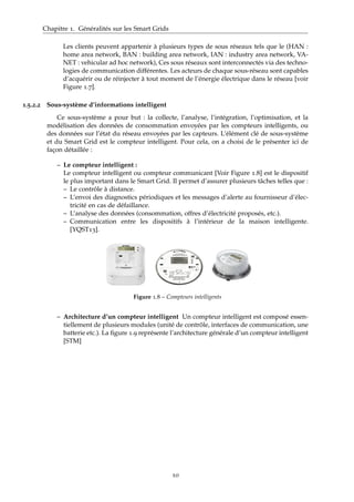 Chapitre 1. Généralités sur les Smart Grids
Les clients peuvent appartenir à plusieurs types de sous réseaux tels que le (HAN :
home area network, BAN : building area network, IAN : industry area network, VA-
NET : vehicular ad hoc network), Ces sous réseaux sont interconnectés via des techno-
logies de communication différentes. Les acteurs de chaque sous-réseau sont capables
d’acquérir ou de réinjecter à tout moment de l’énergie électrique dans le réseau [voir
Figure 1.7].
1.5.2.2 Sous-système d’informations intelligent
Ce sous-système a pour but : la collecte, l’analyse, l’intégration, l’optimisation, et la
modélisation des données de consommation envoyées par les compteurs intelligents, ou
des données sur l’état du réseau envoyées par les capteurs. L’élément clé de sous-système
et du Smart Grid est le compteur intelligent. Pour cela, on a choisi de le présenter ici de
façon détaillée :
– Le compteur intelligent :
Le compteur intelligent ou compteur communicant [Voir Figure 1.8] est le dispositif
le plus important dans le Smart Grid. Il permet d’assurer plusieurs tâches telles que :
– Le contrôle à distance.
– L’envoi des diagnostics périodiques et les messages d’alerte au fournisseur d’élec-
tricité en cas de défaillance.
– L’analyse des données (consommation, offres d’électricité proposés, etc.).
– Communication entre les dispositifs à l’intérieur de la maison intelligente.
[YQST13].
Figure 1.8 – Compteurs intelligents
– Architecture d’un compteur intelligent Un compteur intelligent est composé essen-
tiellement de plusieurs modules (unité de contrôle, interfaces de communication, une
batterie etc.). La ﬁgure 1.9 représente l’architecture générale d’un compteur intelligent
[STM]
10
 