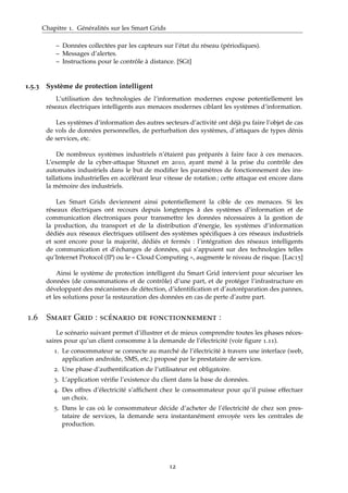 Chapitre 1. Généralités sur les Smart Grids
– Données collectées par les capteurs sur l’état du réseau (périodiques).
– Messages d’alertes.
– Instructions pour le contrôle à distance. [SGt]
1.5.3 Système de protection intelligent
L’utilisation des technologies de l’information modernes expose potentiellement les
réseaux électriques intelligents aux menaces modernes ciblant les systèmes d’information.
Les systèmes d’information des autres secteurs d’activité ont déjà pu faire l’objet de cas
de vols de données personnelles, de perturbation des systèmes, d’attaques de types dénis
de services, etc.
De nombreux systèmes industriels n’étaient pas préparés à faire face à ces menaces.
L’exemple de la cyber-attaque Stuxnet en 2010, ayant mené à la prise du contrôle des
automates industriels dans le but de modiﬁer les paramètres de fonctionnement des ins-
tallations industrielles en accélérant leur vitesse de rotation ; cette attaque est encore dans
la mémoire des industriels.
Les Smart Grids deviennent ainsi potentiellement la cible de ces menaces. Si les
réseaux électriques ont recours depuis longtemps à des systèmes d’information et de
communication électroniques pour transmettre les données nécessaires à la gestion de
la production, du transport et de la distribution d’énergie, les systèmes d’information
dédiés aux réseaux électriques utilisent des systèmes spéciﬁques à ces réseaux industriels
et sont encore pour la majorité, dédiés et fermés : l’intégration des réseaux intelligents
de communication et d’échanges de données, qui s’appuient sur des technologies telles
qu’Internet Protocol (IP) ou le « Cloud Computing », augmente le niveau de risque. [Lac15]
Ainsi le système de protection intelligent du Smart Grid intervient pour sécuriser les
données (de consommations et de contrôle) d’une part, et de protéger l’infrastructure en
développant des mécanismes de détection, d’identiﬁcation et d’autoréparation des pannes,
et les solutions pour la restauration des données en cas de perte d’autre part.
1.6 Smart Grid : scénario de fonctionnement :
Le scénario suivant permet d’illustrer et de mieux comprendre toutes les phases néces-
saires pour qu’un client consomme à la demande de l’électricité (voir ﬁgure 1.11).
1. Le consommateur se connecte au marché de l’électricité à travers une interface (web,
application androïde, SMS, etc.) proposé par le prestataire de services.
2. Une phase d’authentiﬁcation de l’utilisateur est obligatoire.
3. L’application vériﬁe l’existence du client dans la base de données.
4. Des offres d’électricité s’afﬁchent chez le consommateur pour qu’il puisse effectuer
un choix.
5. Dans le cas où le consommateur décide d’acheter de l’électricité de chez son pres-
tataire de services, la demande sera instantanément envoyée vers les centrales de
production.
12
 