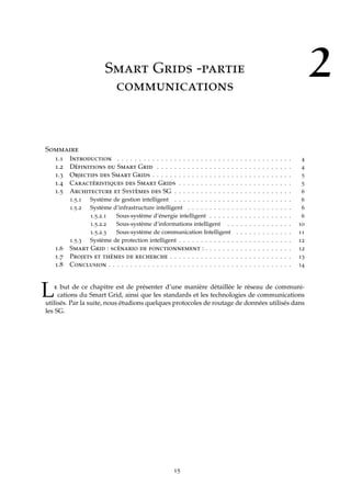 2Smart Grids -partie
communications
Sommaire
1.1 Introduction . . . . . . . . . . . . . . . . . . . . . . . . . . . . . . . . . . . . . . . . 4
1.2 Définitions du Smart Grid . . . . . . . . . . . . . . . . . . . . . . . . . . . . . . . 4
1.3 Objectifs des Smart Grids . . . . . . . . . . . . . . . . . . . . . . . . . . . . . . . . 5
1.4 Caractéristiques des Smart Grids . . . . . . . . . . . . . . . . . . . . . . . . . . 5
1.5 Architecture et Systèmes des SG . . . . . . . . . . . . . . . . . . . . . . . . . . . 6
1.5.1 Système de gestion intelligent . . . . . . . . . . . . . . . . . . . . . . . . . . . 6
1.5.2 Système d’infrastructure intelligent . . . . . . . . . . . . . . . . . . . . . . . . 6
1.5.2.1 Sous-système d’énergie intelligent . . . . . . . . . . . . . . . . . . . 6
1.5.2.2 Sous-système d’informations intelligent . . . . . . . . . . . . . . . 10
1.5.2.3 Sous-système de communication Intelligent . . . . . . . . . . . . . 11
1.5.3 Système de protection intelligent . . . . . . . . . . . . . . . . . . . . . . . . . . 12
1.6 Smart Grid : scénario de fonctionnement : . . . . . . . . . . . . . . . . . . . . 12
1.7 Projets et thèmes de recherche . . . . . . . . . . . . . . . . . . . . . . . . . . . . 13
1.8 Conclusion . . . . . . . . . . . . . . . . . . . . . . . . . . . . . . . . . . . . . . . . . . 14
Le but de ce chapitre est de présenter d’une manière détaillée le réseau de communi-
cations du Smart Grid, ainsi que les standards et les technologies de communications
utilisés. Par la suite, nous étudions quelques protocoles de routage de données utilisés dans
les SG.
15
 