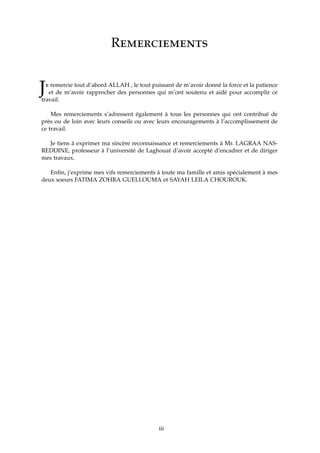 Remerciements
Je remercie tout d’abord ALLAH , le tout puissant de m’avoir donné la force et la patience
et de m’avoir rapprocher des personnes qui m’ont soutenu et aidé pour accomplir ce
travail.
Mes remerciements s’adressent également à tous les personnes qui ont contribué de
près ou de loin avec leurs conseils ou avec leurs encouragements à l’accomplissement de
ce travail.
Je tiens à exprimer ma sincère reconnaissance et remerciements à Mr. LAGRAA NAS-
REDDINE, professeur à l’université de Laghouat d’avoir accepté d’encadrer et de diriger
mes travaux.
Enﬁn, j’exprime mes vifs remerciements à toute ma famille et amis spécialement à mes
deux soeurs FATIMA ZOHRA GUELLOUMA et SAYAH LEILA CHOUROUK.
iii
 