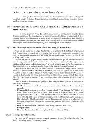 Chapitre 2. Smart Grids -partie communications
Le Routage de doonées dans les Smart Grids
Le routage de données dans les réseaux de distribution d’électricité intelligents
consiste à assurer l’échange de données entre les différents domaines du réseau en choisis-
sant les chenins optimaux.
2.5 Protocoles de routage pour le réseau de communications des
Smart Grids
Il existe plusieurs types de protocoles développés spécialement pour le réseau
de communications des smart grids. La majorité des protocoles de routage sont de type
proactif, ils font une découverte de route avant de transférer les données. Ces protocoles
utilisent souvent des adresses IPV6. Dans la section suivante, nous avons choisi de présen-
ter quelques protocoles de routage conçus ou adaptés pour les smart grids.
2.5.1 RPL (Routing Protocole for Low power and lossy networs -LLNS-)
C’est un protocole de routage développé par le groupe IETF (Internet Engeneering
Task Force). L’idée principale de ce protocole est d’avoir une connaissance instantanée sur
l’état du réseau grâce aux graphes DODAG (Destination Oriented Dynamic Acyclic Graph
[ABC13] [WTZA10]).
Le DODAG est un graphe possédant une seule destination qui est le noeud racine du
réseau. Le graphe est construit en utilisant une fonction objective qui aide à optimiser la
métrique utilisée dans le choix des routes. A la construction de ce graphe, des mécanismes
d’évitement de boucle sont utilisés aﬁn de produire un graphe orienté sans cycle.
Pour le même réseau, on pourrait avoir plusieurs DODAG de sorte que chaque DODAG
possède sa propre fonction objective, à condition que tous les noeuds du même réseau
exécutent la même fonction objective. Par exemple, pour le même réseau, le DODAG N°1
exécute la fonction F1 qui prend comme métrique l’énergie de chaque noeud, tant que le
DODAG N°2 exécute la fonction F2 qui choisit les routes selon la qualité des liens entre les
noeuds.
Pour le bon fonctionnement du protocole RPL, chaque noeud contient la base des in-
formations suivantes :
– Un ID du noeud : cet id est unique, on peut utiliser l’adresse IP du noeud par
exemple.
– Un rang (R) : le rang est une valeur calculée à l’aide d’une fonction OCP ( Objective
Code Point ), R(i)=R(p(i)) .X (i,p(i))+1.0 , où le R(i) est le rang du noeud i, le p (i ) est le
père par défaut de i , le X( i , j ) est la valeur ETX sur la qualité du lien entre le noeud
i et le noeud j. . (L’ETX est une valeur concernant la qualité des liens entre les noeuds.
Elle est calculée à l’aide des rapports périodiques envoyés depuis la couche mac vers
la couche réseau sur le nombre des messages envoyés par rapport au nombre d’ACKs
reçus)
– Liste des prédécesseurs (ID noeud père, Rang du noeud père , ETX ).
– Père par défaut .
– Liste des destinataires (ID noeud père, ID Saut précèdent, ETX )
2.5.1.1 Messages du protocole RPL :
Le protocole RPL comporte quatre types de messages de contrôle utilisés dans la phase
de découverte de route. Ces messages sont :
22
 