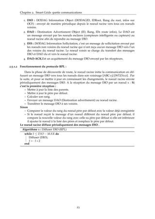 Chapitre 2. Smart Grids -partie communications
1. DIO : DODAG Information Object (DODAGID, IDRoot, Rang du root, infos sur
OCF) : envoyé de manière périodique depuis le noeud racine vers tous ces noeuds
voisins.
2. DAO : Destination Advertisment Object (ID, Rang, IDs route infos), Le DAO est
un message envoyé par les noeuds esclaves (compteurs intelligents ou capteurs) au
noeud racine aﬁn de repondre au message DIO.
3. DIS : DODAG Information Sollicitation, c’est un message de sollicitation envoyé par
les noeuds non voisins du noeud racine qui n’ont reçu aucun message DIO vers l’un
des voisins du noeud racine. Le noeud voisin se charge du transfert des messages
DIO et DAO du et vers le noeud racine.
4. DAO-ACK.Est un acquittement du message DIO envoyé par les récepteurs.
2.5.1.2 Fonctionnement du protocole RPL :
Dans la phase de découverte de route, le noeud racine initie la communication en dif-
fusant un message DIO vers tous les noeuds dans son voisinage [ABC13] [WTZA10] . Par
la suite, et pour se mettre à jour en connaissant les changements, le noeud racine envoie
périodiquement des messages DIO. A la réception du message DIO par un noeud x : Si
c’est la première réception :
– Mettre à jour la liste des parents.
– Mettre à jour le père par défaut.
– Calculer son rang.
– Envoyer un message DAO (Destination advertisment) au noeud racine.
– Transférer le message DIO à ses voisins.
Sinon
– Comparer la valeur du rang du noeud père par défaut avec la valeur déjà enregistrée
– Si le noeud reçoit le message d’un noeud diffèrent du noeud père par défaut, il
compare la nouvelle valeur du rang avec celle su père par défaut si elle est inférieure
il ajouter le noeud à la liste des pères et remplace le père par défaut.
Le noeud racine diffuse périodiquement des messages DIO .
Algorithme 1 : Diffuser DIO (RPL)
while I ≤ DIO − MAX do
Diffuser (DIO);
I ← I ∗ 2
end
23
 