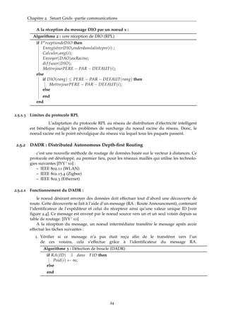 Chapitre 2. Smart Grids -partie communications
A la réception du message DIO par un noeud x :
Algorithme 2 : 1ere réception de DIO (RPL)
if 1errceptiondeDIO then
EnregistrerDIOsenderdanslalistepre(i) ;
Calculerrang(i);
Envoyer(DAO)auRacine;
di f f user(DIO);
MettrejourPERE − PAR − DEFAUT(i);
else
if DIO(rang) ≤ PERE − PAR − DEFAUT(rang) then
MettrejourPERE − PAR − DEFAUT(i);
else
end
end
2.5.1.3 Limites du protocole RPL
L’adaptation du protocole RPL au réseau de distribution d’électricité intelligent
est bénéﬁque malgré les problèmes de surcharge du noeud racine du réseau. Donc, le
noeud racine est le point névralgique du réseau via lequel tous les paquets passent.
2.5.2 DADR : Distributed Autonomous Depth-ﬁrst Routing
c’est une nouvelle méthode de routage de données basée sur le vecteur à distances. Ce
protocole est développé, au premier lieu, pour les réseaux maillés qui utilise les technolo-
gies suivantes [IYY+10] :
– IEEE 802.11 (WLAN)
– IEEE 802.15.4 (Zigbee)
– IEEE 802.3 (Ethernet)
2.5.2.1 Fonctionnement du DADR :
le noeud désirant envoyer des données doit effectuer tout d’abord une découverte de
route. Cette découverte se fait à l’aide d’un message (RA : Route Announcment), contenant
l’identiﬁcateur de l’expéditeur et celui du récepteur ainsi qu’une valeur unique ID [voir
ﬁgure 2.4]. Ce message est envoyé par le noeud source vers un et un seul voisin depuis sa
table de routage. [IYY+10]
A la réception du message, un noeud intermédiaire transfère le message après avoir
effectué les tâches suivantes :
1. Vériﬁer si ce message n’a pas était reçu aﬁn de le transférer vers l’un
de ces voisins, cela s’effectue grâce à l’identiﬁcateur du message RA.
Algorithme 3 : Détection de boucle (DADR)
if RA(ID) ∃ dans FID then
Poid(i) ← ∞;
else
end
24
 