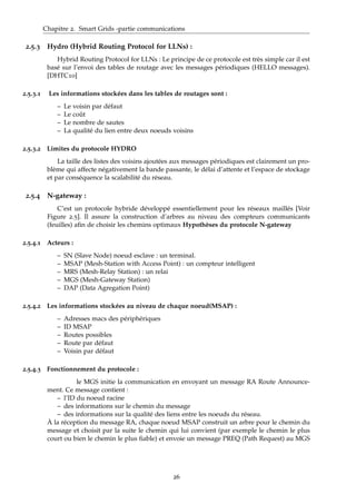 Chapitre 2. Smart Grids -partie communications
2.5.3 Hydro (Hybrid Routing Protocol for LLNs) :
Hybrid Routing Protocol for LLNs : Le principe de ce protocole est très simple car il est
basé sur l’envoi des tables de routage avec les messages périodiques (HELLO messages).
[DHTC10]
2.5.3.1 Les informations stockées dans les tables de routages sont :
– Le voisin par défaut
– Le coût
– Le nombre de sautes
– La qualité du lien entre deux noeuds voisins
2.5.3.2 Limites du protocole HYDRO
La taille des listes des voisins ajoutées aux messages périodiques est clairement un pro-
blème qui affecte négativement la bande passante, le délai d’attente et l’espace de stockage
et par conséquence la scalabilité du réseau.
2.5.4 N-gateway :
C’est un protocole hybride développé essentiellement pour les réseaux maillés [Voir
Figure 2.5]. Il assure la construction d’arbres au niveau des compteurs communicants
(feuilles) aﬁn de choisir les chemins optimaux Hypothèses du protocole N-gateway
2.5.4.1 Acteurs :
– SN (Slave Node) noeud esclave : un terminal.
– MSAP (Mesh-Station with Access Point) : un compteur intelligent
– MRS (Mesh-Relay Station) : un relai
– MGS (Mesh-Gateway Station)
– DAP (Data Agregation Point)
2.5.4.2 Les informations stockées au niveau de chaque noeud(MSAP) :
– Adresses macs des périphériques
– ID MSAP
– Routes possibles
– Route par défaut
– Voisin par défaut
2.5.4.3 Fonctionnement du protocole :
le MGS initie la communication en envoyant un message RA Route Announce-
ment. Ce message contient :
– l’ID du noeud racine
– des informations sur le chemin du message
– des informations sur la qualité des liens entre les noeuds du réseau.
À la réception du message RA, chaque noeud MSAP construit un arbre pour le chemin du
message et choisit par la suite le chemin qui lui convient (par exemple le chemin le plus
court ou bien le chemin le plus ﬁable) et envoie un message PREQ (Path Request) au MGS
26
 