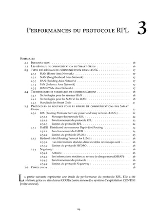 3Performances du protocole RPL
Sommaire
2.1 Introduction . . . . . . . . . . . . . . . . . . . . . . . . . . . . . . . . . . . . . . . . 16
2.2 Les réseaux de communication du Smart Grids . . . . . . . . . . . . . . . . . 16
2.3 Types des réseaux de communication dans les SG . . . . . . . . . . . . . . . . 17
2.3.1 HAN (Home Area Network) . . . . . . . . . . . . . . . . . . . . . . . . . . . . 17
2.3.2 NAN (Neighborhood Area Network) . . . . . . . . . . . . . . . . . . . . . . . 17
2.3.3 BAN (Building Area Network) . . . . . . . . . . . . . . . . . . . . . . . . . . . 17
2.3.4 IAN (Industry Area Network) . . . . . . . . . . . . . . . . . . . . . . . . . . . 17
2.3.5 WAN (Wide Area Network) . . . . . . . . . . . . . . . . . . . . . . . . . . . . . 17
2.4 Technologies et standards de communications . . . . . . . . . . . . . . . . . 18
2.4.1 Technologies pour les réseaux HAN . . . . . . . . . . . . . . . . . . . . . . . . 18
2.4.2 Technologies pour les NAN et les WAN . . . . . . . . . . . . . . . . . . . . . 18
2.4.3 Standards des Smart Grids . . . . . . . . . . . . . . . . . . . . . . . . . . . . . 21
2.5 Protocoles de routage pour le réseau de communications des Smart
Grids . . . . . . . . . . . . . . . . . . . . . . . . . . . . . . . . . . . . . . . . . . . . . . 22
2.5.1 RPL (Routing Protocole for Low power and lossy networs -LLNS-) . . . . . . 22
2.5.1.1 Messages du protocole RPL : . . . . . . . . . . . . . . . . . . . . . . 22
2.5.1.2 Fonctionnement du protocole RPL : . . . . . . . . . . . . . . . . . . 23
2.5.1.3 Limites du protocole RPL . . . . . . . . . . . . . . . . . . . . . . . . 24
2.5.2 DADR : Distributed Autonomous Depth-ﬁrst Routing . . . . . . . . . . . . . 24
2.5.2.1 Fonctionnement du DADR : . . . . . . . . . . . . . . . . . . . . . . . 24
2.5.2.2 Limites du protocole DADR : . . . . . . . . . . . . . . . . . . . . . . 25
2.5.3 Hydro (Hybrid Routing Protocol for LLNs) : . . . . . . . . . . . . . . . . . . . 26
2.5.3.1 Les informations stockées dans les tables de routages sont : . . . . 26
2.5.3.2 Limites du protocole HYDRO . . . . . . . . . . . . . . . . . . . . . . 26
2.5.4 N-gateway : . . . . . . . . . . . . . . . . . . . . . . . . . . . . . . . . . . . . . . 26
2.5.4.1 Acteurs : . . . . . . . . . . . . . . . . . . . . . . . . . . . . . . . . . . 26
2.5.4.2 Les informations stockées au niveau de chaque noeud(MSAP) : . 26
2.5.4.3 Fonctionnement du protocole : . . . . . . . . . . . . . . . . . . . . . 26
2.5.4.4 Limites du protocole N-gateway : . . . . . . . . . . . . . . . . . . . 27
2.6 Conclusion . . . . . . . . . . . . . . . . . . . . . . . . . . . . . . . . . . . . . . . . . . 28
La partie suivante représente une étude de performance du protocole RPL. Elle a été
réalisée grâce au simulateur COOJA [voire annexe]du système d’exploitation CONTIKI
[voire annexe].
29
 