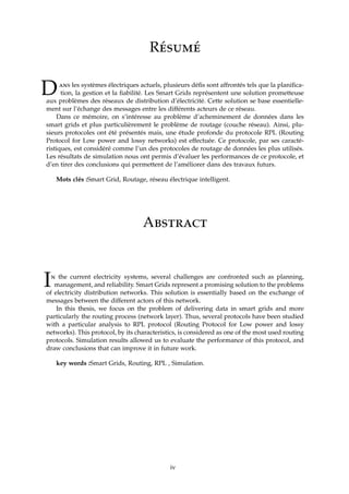 Résumé
Dans les systèmes électriques actuels, plusieurs déﬁs sont affrontés tels que la planiﬁca-
tion, la gestion et la ﬁabilité. Les Smart Grids représentent une solution prometteuse
aux problèmes des réseaux de distribution d’électricité. Cette solution se base essentielle-
ment sur l’échange des messages entre les différents acteurs de ce réseau.
Dans ce mémoire, on s’intéresse au problème d’acheminement de données dans les
smart grids et plus particulièrement le problème de routage (couche réseau). Ainsi, plu-
sieurs protocoles ont été présentés mais, une étude profonde du protocole RPL (Routing
Protocol for Low power and lossy networks) est effectuée. Ce protocole, par ses caracté-
ristiques, est considéré comme l’un des protocoles de routage de données les plus utilisés.
Les résultats de simulation nous ont permis d’évaluer les performances de ce protocole, et
d’en tirer des conclusions qui permettent de l’améliorer dans des travaux futurs.
Mots clés :Smart Grid, Routage, réseau électrique intelligent.
Abstract
In the current electricity systems, several challenges are confronted such as planning,
management, and reliability. Smart Grids represent a promising solution to the problems
of electricity distribution networks. This solution is essentially based on the exchange of
messages between the different actors of this network.
In this thesis, we focus on the problem of delivering data in smart grids and more
particularly the routing process (network layer). Thus, several protocols have been studied
with a particular analysis to RPL protocol (Routing Protocol for Low power and lossy
networks). This protocol, by its characteristics, is considered as one of the most used routing
protocols. Simulation results allowed us to evaluate the performance of this protocol, and
draw conclusions that can improve it in future work.
key words :Smart Grids, Routing, RPL , Simulation.
iv
 