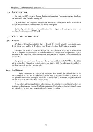 Chapitre 3. Performances du protocole RPL
3.1 Introduction
Le protocole RPL présenté dans le chapitre précèdent est l’un des protocoles standards
de communication dans les smart grids.
Ce protocole a été largement utilisé dans les réseaux de capteurs WSNs avant d’être
adapté aux réseaux de distribution d’électricité intelligents .
Cette adaptation implique une modiﬁcation de quelques métriques pour assurer un
meilleur fonctionnement [WTZA10].
3.2 Outils de la simulation
3.2.1 Contiki
C’est un système d’exploitation léger et ﬂexible développés pour les réseaux capteurs.
Il est utilisé pour faciliter le développement des applications dédiées à ces capteurs.
Contiki a été développé par une équipe du centre suédois de recherche scientiﬁque
SICS. Il propose les principales caractéristiques et fonctionnalités d’un système d’exploi-
tation tout en favorisant une consommation énergétique et une une utilisation mémoire
minimales.
Ses principaux atouts sont le support des protocoles IPv6 et 6LoWPAN, sa ﬂexibilité
et sa portabilité. Disponible gratuitement sous licence BSD, Contiki peut être utilisé et
modiﬁé, même à des ﬁns commerciales.
3.2.1.1 Architecture :
Écrit en langage C, Contiki est constitué d’un noyau, de bibliothèques, d’un
ordonnanceur et d’un jeu de processus. Comme tout système d’exploitation, son rôle est
de gérer les ressources physiques telles que le processeur, la mémoire, les périphériques
informatiques (d’entrées/sorties) [voir Figure 3.1].
Il fournit ensuite aux applications informatiques des interfaces permettant d’utiliser ces
ressources. Conçu pour les modules de capteurs sans-ﬁl miniatures, il occupe peu d’espace
en mémoire et permet une consommation électrique très faible.
30
 