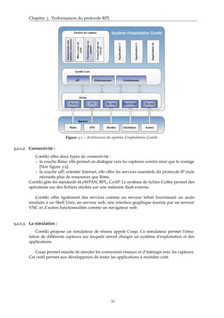 Chapitre 3. Performances du protocole RPL
Figure 3.1 – Architecture du système d’exploitation Contiki
3.2.1.2 Connectivité :
Contiki offre deux types de connectivité :
– la couche Rime, elle permet un dialogue vers les capteurs voisins ainsi que le routage
[Voir ﬁgure 3.2].
– la couche uIP, orientée Internet, elle offre les services essentiels du protocole IP mais
nécessite plus de ressources que Rime.
Contiki gère les standards 6LoWPAN, RPL, CoAP. Le système de ﬁchier Coffee permet des
opérations sur des ﬁchiers stockés sur une mémoire ﬂash externe.
Contiki offre également des services comme un serveur telnet fournissant un accès
similaire à un Shell Unix, un serveur web, une interface graphique fournie par un serveur
VNC et d’autres fonctionnalités comme un navigateur web.
3.2.1.3 La simulation :
Contiki propose un simulateur de réseau appelé Cooja. Ce simulateur permet l’ému-
lation de différents capteurs sur lesquels seront chargés un système d’exploitation et des
applications.
Cooja permet ensuite de simuler les connexions réseaux et d’interagir avec les capteurs.
Cet outil permet aux développeurs de tester les applications à moindre coût.
31
 