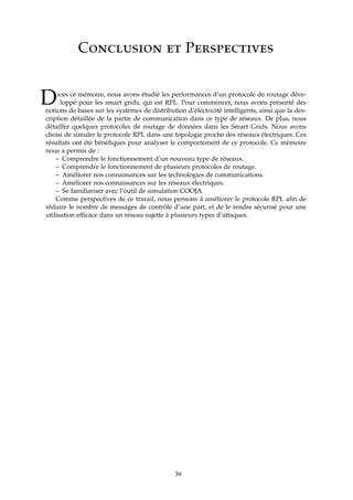 Conclusion et Perspectives
Dans ce mémoire, nous avons étudié les performances d’un protocole de routage déve-
loppé pour les smart grids, qui est RPL. Pour commencer, nous avons présenté des
notions de bases sur les systèmes de distribution d’électricité intelligents, ainsi que la des-
cription détaillée de la partie de communication dans ce type de réseaux. De plus, nous
détailler quelques protocoles de routage de données dans les Smart Grids. Nous avons
choisi de simuler le protocole RPL dans une topologie proche des réseaux électriques. Ces
résultats ont été bénéﬁques pour analyser le comportement de ce protocole. Ce mémoire
nous a permis de :
– Comprendre le fonctionnement d’un nouveau type de réseaux.
– Comprendre le fonctionnement de plusieurs protocoles de routage.
– Améliorer nos connaissances sur les technologies de communications.
– Améliorer nos connaissances sur les réseaux électriques.
– Se familiariser avec l’outil de simulation COOJA.
Comme perspectives de ce travail, nous pensons à améliorer le protocole RPL aﬁn de
réduire le nombre de messages de contrôle d’une part, et de le rendre sécurisé pour une
utilisation efﬁcace dans un réseau sujette à plusieurs types d’attaques.
39
 