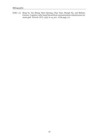 Bibliographie
[YZG+11] Rong Yu, Yan Zhang, Stein Gjessing, Chau Yuen, Shengli Xie, and Mohsen
Guizani. Cognitive radio based hierarchical communications infrastructure for
smart grid. Network, IEEE, 25(5) :6–14, 2011. (Cité page 17.)
43
 