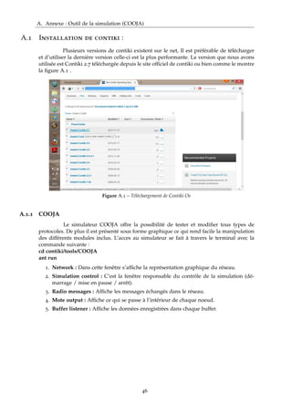 A. Annexe : Outil de la simulation (COOJA)
A.1 Installation de contiki :
Plusieurs versions de contiki existent sur le net, Il est préférable de télécharger
et d’utiliser la dernière version celle-ci est la plus performante. La version que nous avons
utilisée est Contiki 2.7 téléchargée depuis le site ofﬁciel de contiki ou bien comme le montre
la ﬁgure A.1 .
Figure A.1 – Téléchargement de Contiki Os
A.1.1 COOJA
Le simulateur COOJA offre la possibilité de tester et modiﬁer tous types de
protocoles. De plus il est présenté sous forme graphique ce qui rend facile la manipulation
des différents modules inclus. L’acces au simulateur se fait à travers le terminal avec la
commande suivante :
cd contiki/tools/COOJA
ant run
1. Network : Dans cette fenêtre s’afﬁche la représentation graphique du réseau.
2. Simulation control : C’est la fenêtre responsable du contrôle de la simulation (dé-
marrage / mise en pause / arrêt).
3. Radio messages : Afﬁche les messages échangés dans le réseau.
4. Mote output : Afﬁche ce qui se passe à l’intérieur de chaque noeud.
5. Buffer listener : Afﬁche les données enregistrées dans chaque buffer.
46
 