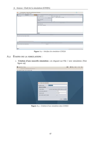 A. Annexe : Outil de la simulation (COOJA)
Figure A.2 – Interface du simulateur COOJA
A.2 Étapes de la simulation :
1. Création d’une nouvelle simulation : en cliquant sur File / new simulation. [Voir
ﬁgure 29].
Figure A.3 – Création d’une simulation dans COOJA
47
 