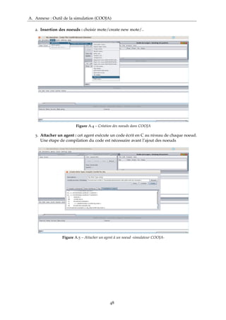 A. Annexe : Outil de la simulation (COOJA)
2. Insertion des noeuds : choisir mote/create new mote/..
Figure A.4 – Création des noeuds dans COOJA
3. Attacher un agent : cet agent exécute un code écrit en C au niveau de chaque noeud.
Une étape de compilation du code est nécessaire avant l’ajout des noeuds
Figure A.5 – Attacher un agent à un noeud -simulateur COOJA-
48
 