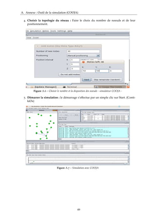 A. Annexe : Outil de la simulation (COOJA)
4. Choisir la topologie du réseau : Faire le choix du nombre de noeuds et de leur
positionnement.
Figure A.6 – Choisir le nombre et la disposition des noeuds - simulateur COOJA -
5. Démarrer la simulation : le démarrage s’effectue par un simple clic sur Start. (Conti-
kiOs)
Figure A.7 – Simulation avec COOJA
49
 