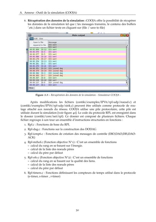 A. Annexe : Outil de la simulation (COOJA)
6. Récupération des données de la simulation : COOJA offre la possibilité de récupérer
les données de la simulation tel que ( les messages transmis, le contenu des buffers
’.etc.) dans un ﬁchier texte en cliquant sur (ﬁle / save to ﬁle)
Figure A.8 – Récupération des données de la simulation - Simulateur COOJA -
Après modiﬁcations les ﬁchiers (contiki/exemples/IPV6/rpl-udp/noeud.c) et
(contiki/exemples/IPV6/rpl-udp/sink.c) peuvent être utilisés comme protocole de rou-
tage attaché aux noeuds du réseau. COOJA utilise une pile protocolaire, cette pile est
utilisée durant la simulation [voir ﬁgure 40]. Le code du protocole RPL est enregistré dans
le dossier (contiki/core/net/rpl). Ce dossier est composé de plusieurs ﬁchiers. Chaque
ﬁchier regroupe à son tour un ensemble d’instructions structurées en fonctions :
1. Rpl.c : Fonctions de base du RPL
2. Rpl-dag.c : Fonctions sur la construction des DODAG
3. Rpl-icmp6.c : Fonctions de création des messages de contrôle (DIO,DAO,DIS,DAO-
ACK)
4. Rpl-mrhof.c (Fonction objective N°1) : C’est un ensemble de fonctions
– calcul du rang en se basant sur l’énergie.
– calcul de la liste des noeuds pères
– calcul du père par défaut
5. Rpl-of0.c (Fonction objective N°2) : C’est un ensemble de fonctions
– calcul du rang en se basant sur la qualité des liens.
– calcul de la liste des noeuds pères
– calcul du père par défaut
6. Rpl-timers.c : Fonctions déﬁnissant les compteurs de temps utilisé dans le protocole
(e-timer, s-timer , r-timer)
50
 