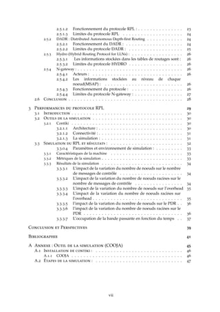 2.5.1.2 Fonctionnement du protocole RPL : . . . . . . . . . . . . . . . 23
2.5.1.3 Limites du protocole RPL . . . . . . . . . . . . . . . . . . . . 24
2.5.2 DADR : Distributed Autonomous Depth-ﬁrst Routing . . . . . . . . . . . . 24
2.5.2.1 Fonctionnement du DADR : . . . . . . . . . . . . . . . . . . . 24
2.5.2.2 Limites du protocole DADR : . . . . . . . . . . . . . . . . . . 25
2.5.3 Hydro (Hybrid Routing Protocol for LLNs) : . . . . . . . . . . . . . . . . . 26
2.5.3.1 Les informations stockées dans les tables de routages sont : 26
2.5.3.2 Limites du protocole HYDRO . . . . . . . . . . . . . . . . . . 26
2.5.4 N-gateway : . . . . . . . . . . . . . . . . . . . . . . . . . . . . . . . . . . . 26
2.5.4.1 Acteurs : . . . . . . . . . . . . . . . . . . . . . . . . . . . . . . 26
2.5.4.2 Les informations stockées au niveau de chaque
noeud(MSAP) : . . . . . . . . . . . . . . . . . . . . . . . . . . 26
2.5.4.3 Fonctionnement du protocole : . . . . . . . . . . . . . . . . . 26
2.5.4.4 Limites du protocole N-gateway : . . . . . . . . . . . . . . . . 27
2.6 Conclusion . . . . . . . . . . . . . . . . . . . . . . . . . . . . . . . . . . . . . . 28
3 Performances du protocole RPL 29
3.1 Introduction . . . . . . . . . . . . . . . . . . . . . . . . . . . . . . . . . . . . . 30
3.2 Outils de la simulation . . . . . . . . . . . . . . . . . . . . . . . . . . . . . . 30
3.2.1 Contiki . . . . . . . . . . . . . . . . . . . . . . . . . . . . . . . . . . . . . 30
3.2.1.1 Architecture : . . . . . . . . . . . . . . . . . . . . . . . . . . . . 30
3.2.1.2 Connectivité : . . . . . . . . . . . . . . . . . . . . . . . . . . . . 31
3.2.1.3 La simulation : . . . . . . . . . . . . . . . . . . . . . . . . . . . 31
3.3 Simulation du RPL et résultats : . . . . . . . . . . . . . . . . . . . . . . . . 32
3.3.0.4 Paramètres et environnement de simulation : . . . . . . . . . 33
3.3.1 Caractéristiques de la machine . . . . . . . . . . . . . . . . . . . . . . . . 33
3.3.2 Métriques de la simulation . . . . . . . . . . . . . . . . . . . . . . . . . . . 33
3.3.3 Résultats de la simulation . . . . . . . . . . . . . . . . . . . . . . . . . . . 34
3.3.3.1 L’impact de la variation du nombre de noeuds sur le nombre
de messages de contrôle . . . . . . . . . . . . . . . . . . . . . 34
3.3.3.2 L’impact de la variation du nombre de noeuds racines sur le
nombre de messages de contrôle . . . . . . . . . . . . . . . . 34
3.3.3.3 L’impact de la variation du nombre de noeuds sur l’overhead 35
3.3.3.4 L’impact de la variation du nombre de noeuds racines sur
l’overhead . . . . . . . . . . . . . . . . . . . . . . . . . . . . . . 35
3.3.3.5 l’impact de la variation du nombre de noeuds sur le PDR . . 36
3.3.3.6 l’impact de la variation du nombre de noeuds racines sur le
PDR . . . . . . . . . . . . . . . . . . . . . . . . . . . . . . . . . 36
3.3.3.7 L’occupation de la bande passante en fonction du temps . . 37
Conclusion et Perspectives 39
Bibliographie 41
A Annexe : Outil de la simulation (COOJA) 45
A.1 Installation de contiki : . . . . . . . . . . . . . . . . . . . . . . . . . . . . . 46
A.1.1 COOJA . . . . . . . . . . . . . . . . . . . . . . . . . . . . . . . . . . . . . 46
A.2 Étapes de la simulation : . . . . . . . . . . . . . . . . . . . . . . . . . . . . . 47
vii
 
