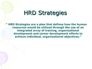 HRD Strategies
“ HRD Strategies are a plan that defines how the human
    resources would be utilized through the use of an
       integrated array of training, organizational
     development and career development efforts to
      achieve individual, organizational objectives.”
 