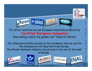 For all our solutions we use European materials produced by
Certified European CompaniesCertified European Companies
thus making reality the golden rule “Value for Money”
For all our solutions we use European materials produced by
Certified European CompaniesCertified European Companies
thus making reality the golden rule “Value for Money”
The Aluminum profiles as well as the hardware that we use for
the windows are all imported from Europe
The Greek Aluminum industry has proved to be one of the best
in Europe .
 
