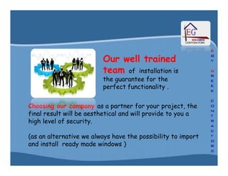 Our well trainedOur well trained
teamteam of installation is
the guarantee for the
perfect functionality .
Choosing our companyChoosing our company as a partner for your project, the
final result will be aesthetical and will provide to you a
high level of security.
(as an alternative we always have the possibility to import
and install ready made windows )
Our well trainedOur well trained
teamteam of installation is
the guarantee for the
perfect functionality .
 