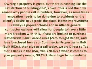 Owning a property is great, but there is nothing like the
   satisfaction of building one's own. This is not the only
reason why people call in builders, however, as sometimes
    renovation needs to be done due to accidents or the
 client's desire to upgrade the place. Home improvement
      is always a popular choice and in Atlanta general
   contractor options will allow for people to have a little
  more freedom with this. If you are looking to purchase
  Nationwide Bank Foreclosures (Zero to light Rehab) and
  buy foreclosed homes or Commercial Properties in Bulk
(Bulk REOs), then give us a call today, we are Direct to Top
  tier 1 Banks in the USA, 918-770-8777 when it comes to
 your property needs, OR Click Here to go to our website.
 