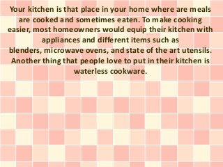 Your kitchen is that place in your home where are meals
   are cooked and sometimes eaten. To make cooking
easier, most homeowners would equip their kitchen with
         appliances and different items such as
blenders, microwave ovens, and state of the art utensils.
 Another thing that people love to put in their kitchen is
                   waterless cookware.
 