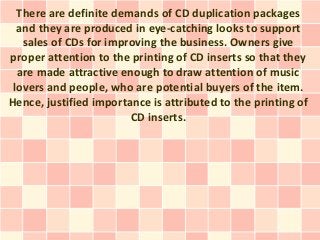 There are definite demands of CD duplication packages
  and they are produced in eye-catching looks to support
   sales of CDs for improving the business. Owners give
proper attention to the printing of CD inserts so that they
  are made attractive enough to draw attention of music
 lovers and people, who are potential buyers of the item.
Hence, justified importance is attributed to the printing of
                        CD inserts.
 
