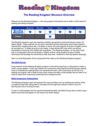 The Reading Kingdom Structure Overview

Welcome to the Reading Kingdom — the only program that teaches all six skills a child needs for
reading and writing success!




The Reading Kingdom uses new teaching methods pioneered by renowned literacy expert, Dr.
Marion Blank. These methods do not rely on standard phonics techniques which have yielded a
national 40% reading failure rate. For better or worse, the vast majority of words in English cannot
be sounded out. To adapt phonics to this reality, it uses almost 600 rules which are almost
impossible to memorize and riddled with exceptions. The Reading Kingdom, on the other hand,
has no complicated rules and empowers children to learn using simple and easy to follow
techniques that leverage the tremendous skills they have mastered in learning spoken language.

Here is a brief description of the components that make up the Reading Kingdom program:

The Skills Survey

A key element of the Reading Kingdom program is that all the teaching is customized to match a
child’s unique abilities. In this way children do not become bored learning something they already
know or frustrated by material that is too advanced for them. One of the ways we do this is by
starting the program with a Skills Survey which shows the skills a child already has (so there is no
need to waste time re-learning something that is already known).

Skills Component: Keyboarding

The Reading Kingdom uses the keyboard for many activities such as spelling and writing, which
is reading's sister skill. Being able to smoothly find the right keys allows a child to focus on
learning and not on hunting for keys.

To see if a child already has the required keyboarding skills, the Skills Survey asks a child to type
letters and words that appear on the screen (as shown below).




                             www.readingkingdom.com
 