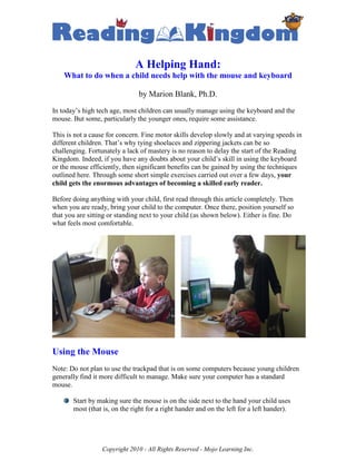 A Helping Hand:
    What to do when a child needs help with the mouse and keyboard

                               by Marion Blank, Ph.D.
In today’s high tech age, most children can usually manage using the keyboard and the
mouse. But some, particularly the younger ones, require some assistance.

This is not a cause for concern. Fine motor skills develop slowly and at varying speeds in
different children. That’s why tying shoelaces and zippering jackets can be so
challenging. Fortunately a lack of mastery is no reason to delay the start of the Reading
Kingdom. Indeed, if you have any doubts about your child’s skill in using the keyboard
or the mouse efficiently, then significant benefits can be gained by using the techniques
outlined here. Through some short simple exercises carried out over a few days, your
child gets the enormous advantages of becoming a skilled early reader.

Before doing anything with your child, first read through this article completely. Then
when you are ready, bring your child to the computer. Once there, position yourself so
that you are sitting or standing next to your child (as shown below). Either is fine. Do
what feels most comfortable.




Using the Mouse
Note: Do not plan to use the trackpad that is on some computers because young children
generally find it more difficult to manage. Make sure your computer has a standard
mouse.

       Start by making sure the mouse is on the side next to the hand your child uses
       most (that is, on the right for a right hander and on the left for a left hander).




                  Copyright 2010 - All Rights Reserved - Mojo Learning Inc.
 