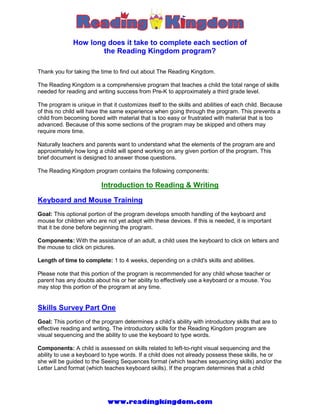 How long does it take to complete each section of
                      the Reading Kingdom program?

Thank you for taking the time to find out about The Reading Kingdom.

The Reading Kingdom is a comprehensive program that teaches a child the total range of skills
needed for reading and writing success from Pre-K to approximately a third grade level.

The program is unique in that it customizes itself to the skills and abilities of each child. Because
of this no child will have the same experience when going through the program. This prevents a
child from becoming bored with material that is too easy or frustrated with material that is too
advanced. Because of this some sections of the program may be skipped and others may
require more time.

Naturally teachers and parents want to understand what the elements of the program are and
approximately how long a child will spend working on any given portion of the program. This
brief document is designed to answer those questions.

The Reading Kingdom program contains the following components:

                          Introduction to Reading & Writing

Keyboard and Mouse Training
Goal: This optional portion of the program develops smooth handling of the keyboard and
mouse for children who are not yet adept with these devices. If this is needed, it is important
that it be done before beginning the program.

Components: With the assistance of an adult, a child uses the keyboard to click on letters and
the mouse to click on pictures.

Length of time to complete: 1 to 4 weeks, depending on a child's skills and abilities.

Please note that this portion of the program is recommended for any child whose teacher or
parent has any doubts about his or her ability to effectively use a keyboard or a mouse. You
may stop this portion of the program at any time.


Skills Survey Part One
Goal: This portion of the program determines a child’s ability with introductory skills that are to
effective reading and writing. The introductory skills for the Reading Kingdom program are
visual sequencing and the ability to use the keyboard to type words.

Components: A child is assessed on skills related to left-to-right visual sequencing and the
ability to use a keyboard to type words. If a child does not already possess these skills, he or
she will be guided to the Seeing Sequences format (which teaches sequencing skills) and/or the
Letter Land format (which teaches keyboard skills). If the program determines that a child




                            www.readingkingdom.com
 