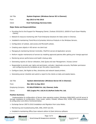 Job Title System Engineer (Windows Server DC in Chennai)
From Sep 2013 to Feb 2015
Client Ford Technology Services India
Major Roles and Responsibilities:
• Providing End to End Support for Messaging Clients ( Outlook 2010/2013, GOOD & Touch Down Mobility
Clients)
• Network & resource monitoring with Tivoli Enterprise Solutions for Data center in Chennai.
• Installed & maintaining Trend Micro & Symantec Antivirus Products in the Windows Servers.
• Configuration of outlook, web access and Microsoft outlook.
• Creating users objects in AD server via client tool
• Managing & maintaining Domain Controller, File/Print servers & Application servers
• Perform regular maintenance of servers by installing approved patches after getting prior change approval
• Monitoring server performance and health checkup daily
• Generating reports on Server Utilization, Disk Quota and User Management / Access control
• Responsible to provide user rights and permission, activate / deactivate accounts, file/folder permission
and configuring security templates as per the policy requirements.
• Configure Users, Set Rights to files, directories and network based printers.
• Generating server checklist and submit a report to the clients on daily and weekly basics.
Job Title System Administrator (Windows Server DC in Chennai)
From Mar 2011 to Sep 2013
Employing Company PC SOLUTIONS Pvt. Ltd, Chennai, India
Clients CGI (Logica Pvt. Ltd) & E.I.DuPont India Pvt. Ltd.
Position Summary
Implementation & configuration of Server class operating system (Windows 2000/2003) and HP server &
storage installation & configuration, Cisco router, switch, firewall, VMware ESX, VCMS, VCB implementation
& configuration and others mentioned below:
 Exchange Server 2007 & 2010 Installation and Migration from Lotus Notes.
 Maintaining and troubleshooting ADS, DNS, DHCP and IIS.
 Installed & maintaining Office Scan network edition & Client Antivirus software
Page 3 of 4
 