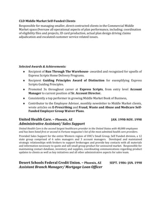 CLD Middle Market Self-Funded Clients
Responsible for managing smaller, direct contracted clients in the Commercial Middle
Market space.Oversaw all operational aspects of plan performance, including; coordination
of eligibility files and projects, ID card production, actual plan design driving claims
adjudication and escalated customer service related issues.
Selected Awards & Achievements:
♦ Recipient of Run Through The Warehouse- awarded and recognized for upsells of
Express Scripts Home Delivery Programs.
♦ Recipient Guiding Principles Award of Distinction for exemplifying Express
Scripts Guiding Principles.
♦ Promoted 3x throughout career at Express Scripts, from entry level Account
Manager to current position of Sr. Account Director.
♦ Consistently a top performer in growing Middle Market Book of Business,
♦ Contributor to the Employee Advisor, monthly newsletter to Middle Market clients,
wrote articles on E-Prescribing and Fraud, Waste and Abuse and Medicare Self-
Funded Employer Group Waiver Plans.
United Health Care. – Phoenix, AZ JAN. 1998-NOV. 1998
Administrative Assistant/ Sales Support
United Health Care is the second largest healthcare provider in the United States with 40,000 employees
and has been listed first or second in Fortune magazine’s list of the most admitted health care providers.
Provided Sales Support for the entire Western region of UHC’s Small Group, Self Funded division, a 12
state group comprised of 6 sales managers and 3 account managers. Developed and maintained
strategic relationships with brokers to support brokerages and provide key contacts with all materials
and information necessary to quote and sell small group product for uninsured market. Responsible for
maintaining contact database, inventory and supplies, coordinating communications regarding product
updates to clients as well as key initiatives and all other administrative aspects for sales team.
Desert Schools Federal Credit Union. – Phoenix, AZ SEPT. 1986- JAN. 1998
Assistant Branch Manager/ Mortgage Loan Officer
 