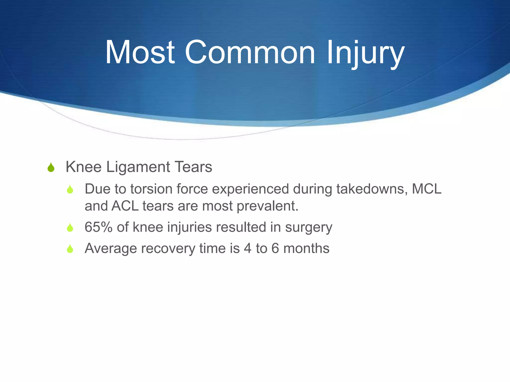 Most Common Injury
S Knee Ligament Tears
S Due to torsion force experienced during takedowns, MCL
and ACL tears are most prevalent.
S 65% of knee injuries resulted in surgery
S Average recovery time is 4 to 6 months
 