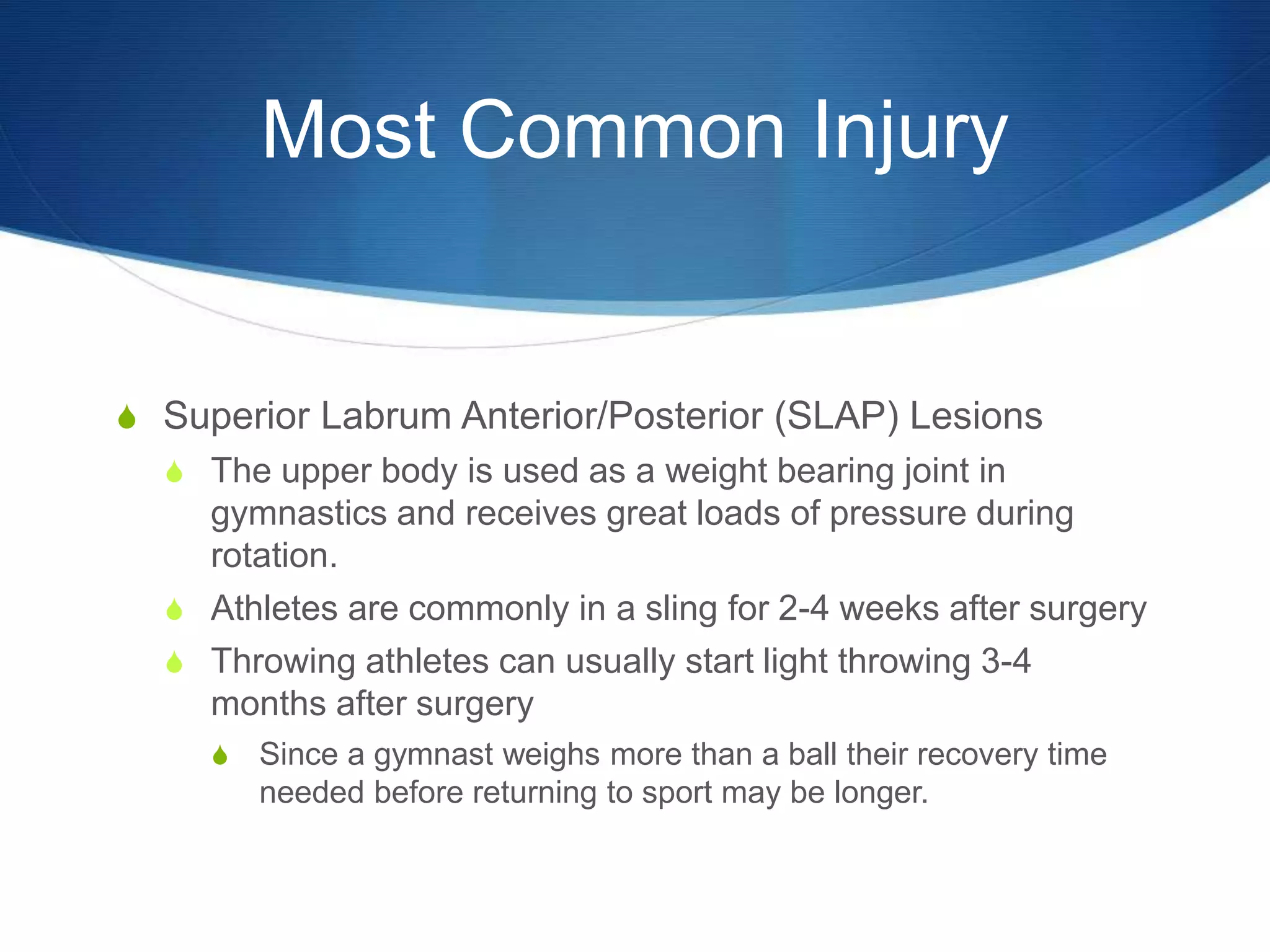 Most Common Injury
S Superior Labrum Anterior/Posterior (SLAP) Lesions
S The upper body is used as a weight bearing joint in
gymnastics and receives great loads of pressure during
rotation.
S Athletes are commonly in a sling for 2-4 weeks after surgery
S Throwing athletes can usually start light throwing 3-4
months after surgery
S Since a gymnast weighs more than a ball their recovery time
needed before returning to sport may be longer.
 