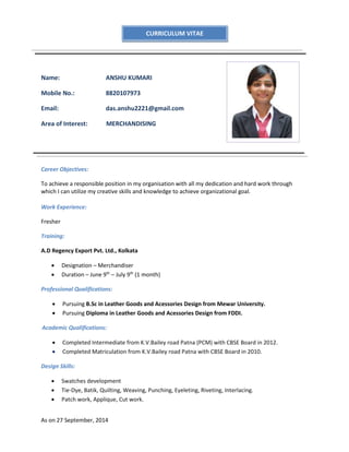 As on 27 September, 2014
Name: ANSHU KUMARI
Mobile No.: 8820107973
Email: das.anshu2221@gmail.com
Area of Interest: MERCHANDISING
Career Objectives:
To achieve a responsible position in my organisation with all my dedication and hard work through
which I can utilize my creative skills and knowledge to achieve organizational goal.
Work Experience:
Fresher
Training:
A.D Regency Export Pvt. Ltd., Kolkata
 Designation – Merchandiser
 Duration – June 9th
– July 9th
(1 month)
Professional Qualifications:
 Pursuing B.Sc in Leather Goods and Acessories Design from Mewar University.
 Pursuing Diploma in Leather Goods and Acessories Design from FDDI.
Academic Qualifications:
 Completed Intermediate from K.V.Bailey road Patna (PCM) with CBSE Board in 2012.
 Completed Matriculation from K.V.Bailey road Patna with CBSE Board in 2010.
Design Skills:
 Swatches development
 Tie-Dye, Batik, Quilting, Weaving, Punching, Eyeleting, Riveting, Interlacing.
 Patch work, Applique, Cut work.
CURRICULUM VITAE
 