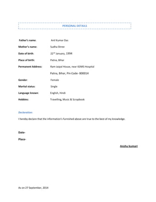 As on 27 September, 2014
Father’s name: Anil Kumar Das
Mother’s name: Sudha Shree
Date of birth: 22nd
January, 1994
Place of birth: Patna, Bihar
Permanent Address: Ram Jaipal House, near IGIMS Hospital
Patna, Bihar, Pin Code- 800014
Gender: Female
Marital status: Single
Language known: English, Hindi
Hobbies: Travelling, Music & Scrapbook
Declaration:
I hereby declare that the information’s furnished above are true to the best of my knowledge.
Date-
Place-
Anshu kumari
PERSONAL DETAILS
 