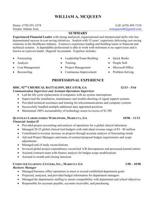 WILLIAM A. MCQUEEN
Home: (770) 591-3274 Cell: (678) 495-7124
Greater Atlanta Area wmcqueen44@gmail.com
SUMMARY
Experienced Financial Leader with strong analytical, organizational and interpersonal skills who has
demonstrated success in cost saving initiatives. Analyst with 15 years’ experience delivering cost saving
solutions in the Healthcare industry. Extensive experience leading and building teams in financial and
technical systems. A dependable professional is able to work with minimum to no supervision and is
known as a proven leader. Degreed Accountant. Expertise includes:
• Forecasting
• Analysis
• Cost Management
• Reconciling
• Leadership/Team Building
• Training
• Project Management
• Continuous Improvement
• Quick Books
• People Soft
• Microsoft Office
• Problem-Solving
PROFESSIONAL EXPERIENCE
HHC, 92ND
CHEMICAL BATTALION, DECATUR, GA 12/13 – 5/16
Communication Supervisor and Assistant Operations Supervisor
• Led the life cycle replacement of computers with no system interruptions
• Supervised the installation, maintenance and trouble-shooting of signal support systems
• Provided technical assistance and training for telecommunications and computer systems
• Successfully handled multiple additional duty appointed positions
• Maintained 100% accountability of technology assets in excess of $1.5M
QUINTILES LABORATORIES WORLDWIDE, MARIETTA, GA 10/98 – 11/13
Financial Analyst II
• Provided project accounting and analysis of operations for a global clinical laboratory
• Managed 20-25 global clinical trial budgets with individual revenue range of $3 - $6 million
• Contributed to revenue increase on projects through accurate analysis of forecasting trends
• Advised Project Managers and teams of contract/proposal budget requirements and scope
adjustments
• Managed end of study reconciliations
• Invoiced global project expenditures, reconciled A/R discrepancies and processed journal entries
• Assisted contracts team with finance analysis for budget scope modifications
• Assisted in month-end closing functions
COMPUTER LEARNING CENTERS, INC., MARIETTA GA 1/98 – 10/98
Business Manager
• Managed business office operations to meet or exceed established department goals
• Projected, analyzed, and provided budget information for department managers
• Managed the departments staffing to ensure compatibility with department and school objectives
• Responsible for accounts payable, accounts receivable, and purchasing
 