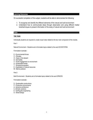 Learning Outcomes
On successful completion of this subject, students will be able to demonstrate the following:
1. To recognise and identify the different elements of the natural and built environment
2. Understand how to communicate ideas through observation and using different media/
tools/techniques to present information of the study of natural and built environment
Tasks
THE TASK
Individually students are required to create visual notes related to the two main component of the module.
Part 1
Natural Environment - Students are to formulate topics related to the word ECOSYSTEM.
Formulation example :
E - Environmental forces
C - Climates
O - Oasis in the dessert
S - Soil fertility
Y - Youth Engagement on environment
S - Sustainable forests
T - Terrestrial ecosystem
E - Exploitation of natural resources
M - Marine pollution
Part 2
Built Environment - Students are to formulate topics related to the word SPACES
Formulation example :
S - Sustainable constructions
P - Productive environments
A - Advance architecture
C -Climatic solutions
E - Earthquake engineering
S - Street Design
!2
 