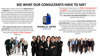 SEE WHAT OUR CONSULTANTS HAVE TO SAY!
“Mobile Apps Company has been the opportunity of
a lifetime for me. The company has allowed me to
travel to a new place and have opportunities that would
not have been presented to me in my home state. The
company's fast-paced approach to training fits well with
the fast-paced job market and they focus on more than
just technical training. With the addition of interview
and communication skills the training produces well-
rounded consultants in a short amount of time.
The 6-week training course is intensive and
educational. Accommodations during training were
top-notch and we were even compensated for our time
during training. Overall: a 5-Star company!”
- Robert R.
“The experience I have had so far in MAC is nothing short of
remarkable. I am so excited and glad that I decided to stay
with MAC, as I had a few other offers I could have gone with.
Right from the first day, I have been working and training hard
with a very warm and welcoming family that truly have
my best interest at heart.
The content of the training is very current, practical, and
truly exhaustive. Emphasis is placed not just on the technical
skills, but also on the soft skills which are invaluable in winning
an interview. My interview and discussion sessions with
qualified personnel is already paying off as I feel very
comfortable in my own skin as it were, and I can make concrete
and sustainable plans towards improving myself.”
- Jahath B.
 