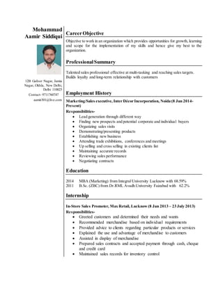 Mohammad 
Aamir Siddiqui 
12B Gafoor Nagar, Jamia 
Nagar, Okhla, New Delhi, 
Delhi 110025 
Contact- 9711760747 
aamir301@live.com 
Career Objective 
Objective to work in an organization which provides opportunities for growth, learning 
and scope for the implementation of my skills and hence give my best to the 
organization. 
Professional Summary 
Talented sales professional effective at multi-tasking and reaching sales targets. 
Builds loyalty and long-term relationship with customers 
Employment History 
Marketing/Sales executive, Inter Décor Incorporation, Noida (8 Jun 2014- 
Present) 
Responsibilities- 
 Lead generation through different way 
 Finding new prospects and potential corporate and individual buyers 
 Organizing sales visits 
 Demonstrating/presenting products 
 Establishing new business 
 Attending trade exhibitions, conferences and meetings 
 Up selling and cross selling in existing clients list 
 Maintaining accurate records 
 Reviewing sales performance 
 Negotiating contracts 
Education 
2014 MBA (Marketing) from Integral University Lucknow with 68.59% 
2011 B.Sc. (ZBC) from Dr.RML Avadh University Faizabad with 62.2% 
Internship 
In-Store Sales Promoter, Max Retail, Lucknow (8 Jun 2013 – 23 July 2013) 
Responsibilities- 
 Greeted customers and determined their needs and wants 
 Recommended merchandise based on individual requirements 
 Provided advice to clients regarding particular products or services 
 Explained the use and advantage of merchandise to customers 
 Assisted in display of merchandise 
 Prepared sales contracts and accepted payment through cash, cheque 
and credit card 
 Maintained sales records for inventory control 
 