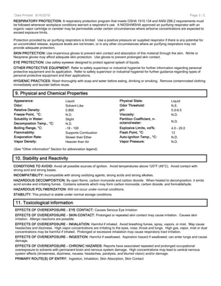 Date Printed: 6/16/2016
RESPIRATORY PROTECTION: A respiratory protection program that meets OSHA 1910.134 and ANSI Z88.2 requirements must
be followed whenever workplace conditions warrant a respirator's use. A NIOSH/MSHA approved air purifying respirator with an
organic vapor cartridge or canister may be permissible under certain circumstances where airborne concentrations are expected to
exceed exposure limits.
Protection provided by air purifying respirators is limited. Use a positive pressure air supplied respirator if there is any potential for
an uncontrolled release, exposure levels are not known, or in any other circumstances where air purifying respirators may not
provide adequate protection.
SKIN PROTECTION: Use impervious gloves to prevent skin contact and absorption of this material through the skin. Nitrile or
Neoprene gloves may afford adequate skin protection. Use gloves to prevent prolonged skin contact.
EYE PROTECTION: Use safety eyewear designed to protect against splash of liquids.
OTHER PROTECTIVE EQUIPMENT: Refer to safety supervisor or industrial hygienist for further information regarding personal
protective equipment and its application. Refer to safety supervisor or industrial hygienist for further guidance regarding types of
personal protective equipment and their applications.
HYGIENIC PRACTICES: Wash thoroughly with soap and water before eating, drinking or smoking. Remove contaminated clothing
immediately and launder before reuse.
9. Physical and Chemical Properties
Appearance: Liquid Physical State: Liquid
Odor: Solvent Like Odor Threshold: N.E.
Relative Density: 0.866 pH: 5.0-6.5
Freeze Point, °C: N.D. Viscosity: N.D.
Solubility in Water: Slight Partition Coefficient, n-
octanol/water: N.D.
Decompostion Temp., °C: N.D.
Boiling Range, °C: -18 - 100 Explosive Limits, vol%: 4.0 - 20.0
Flammability: Supports Combustion Flash Point, °C: 13
Evaporation Rate: Slower than Ether Auto-ignition Temp., °C: N.D.
Vapor Density: Heavier than Air Vapor Pressure: N.D.
(See "Other information" Section for abbreviation legend)
10. Stability and Reactivity
CONDITIONS TO AVOID: Avoid all possible sources of ignition. Avoid temperatures above 120°F (49°C). Avoid contact with
strong acid and strong bases.
INCOMPATIBILITY: Incompatible with strong oxidizing agents, strong acids and strong alkalies.
HAZARDOUS DECOMPOSITION: By open flame, carbon monoxide and carbon dioxide. When heated to decomposition, it emits
acrid smoke and irritating fumes. Contains solvents which may form carbon monoxide, carbon dioxide, and formaldehyde.
HAZARDOUS POLYMERIZATION: Will not occur under normal conditions.
STABILITY: This product is stable under normal storage conditions.
11. Toxicological information
EFFECTS OF OVEREXPOSURE - EYE CONTACT: Causes Serious Eye Irritation
EFFECTS OF OVEREXPOSURE - SKIN CONTACT: Prolonged or repeated skin contact may cause irritation. Causes skin
irritation. Allergic reactions are possible.
EFFECTS OF OVEREXPOSURE - INHALATION: Harmful if inhaled. Avoid breathing fumes, spray, vapors, or mist. May cause
headaches and dizziness. High vapor concentrations are irritating to the eyes, nose, throat and lungs. High gas, vapor, mist or dust
concentrations may be harmful if inhaled. Prolonged or excessive inhalation may cause respiratory tract irritation.
EFFECTS OF OVEREXPOSURE - INGESTION: Harmful if swallowed. Aspiration hazard if swallowed; can enter lungs and cause
damage.
EFFECTS OF OVEREXPOSURE - CHRONIC HAZARDS: Reports have associated repeated and prolonged occupational
overexposure to solvents with permanent brain and nervous system damage. High concentrations may lead to central nervous
system effects (drowsiness, dizziness, nausea, headaches, paralysis, and blurred vision) and/or damage.
PRIMARY ROUTE(S) OF ENTRY: Ingestion, Inhalation, Skin Absorption, Skin Contact
Page 3 / 5
 