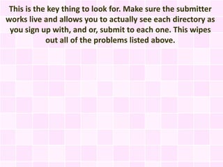 This is the key thing to look for. Make sure the submitter
works live and allows you to actually see each directory as
 you sign up with, and or, submit to each one. This wipes
            out all of the problems listed above.
 