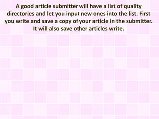 A good article submitter will have a list of quality
 directories and let you input new ones into the list. First
you write and save a copy of your article in the submitter.
           It will also save other articles write.
 