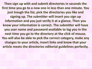 Then sign up with and submit directories in seconds the
first time you go to a new one in less than one minute. You
     just trough the list, pick the directories you like and
       signing up. The submitter will insert you sign up
   information and you just verify it at a glance. Then you
 know your information is correct. The submitter will have
  you user name and password available to log you in the
   next time you go to the directory at the click of mouse.
You will also be able to pick the correct category, make any
   changes to your article, insert links and know that your
 article meets the directories editorial guidelines perfectly.
 