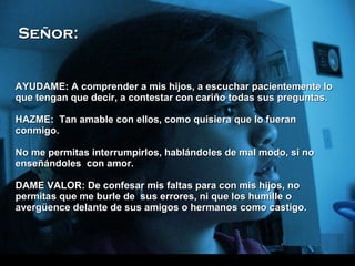AYUDAME: A comprender a mis hijos, a escuchar pacientemente lo que tengan que decir, a contestar con cariño todas sus preguntas. H AZME:  Tan amable con ellos, como quisiera que lo fueran conmigo. No me permitas interrumpirlos, hablándoles de mal modo, si no enseñándoles  con amor. DAME VALOR: De confesar mis faltas para con mis hijos, no permitas que me burle de  sus errores, ni que los humille o avergüence delante de sus amigos o hermanos como castigo.  Señor: 
