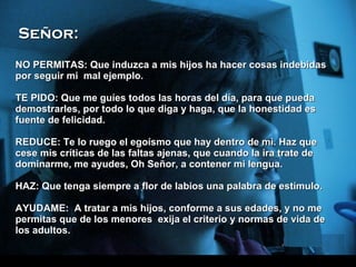 NO PERMITAS: Que induzca a mis hijos ha hacer cosas indebidas por seguir   mi  mal ejemplo. T E PIDO: Que me guíes todos las horas del día, para que pueda demostrarles, por todo lo que diga y haga, que la honestidad es fuente de felicidad. REDUCE: Te lo ruego el egoísmo que hay dentro de mi. Haz que cese mis críticas de las faltas ajenas, que cuando la ira trate de dominarme, me ayudes, Oh Señor, a contener mi lengua. H AZ: Que tenga siempre a flor de labios una palabra de estímulo. AYUDAME:  A tratar a mis hijos, conforme a sus edades, y no me permitas que de los menores  exija el criterio y normas de vida de los adultos.  Señor: 