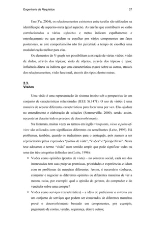 Engenharia de Requisitos 37
Em (Yu, 2004), os relacionamentos existentes entre tarefas são utilizados na
identificação de aspectos-meta (goal aspects). As tarefas que contribuem ou estão
correlacionadas a várias softmetas e metas indicam espalhamento e
entrelaçamento ou que podem se espalhar por vários componentes em fases
posteriores, se este comportamento não for percebido a tempo de escolher uma
modularização melhor para elas.
Os elementos do V-graph nos possibilitam a extração de várias visões: visão
de dados, através dos tópicos; visão de objetos, através dos tópicos e tipos;
influência direta ou indireta que uma característica exerce sobre as outras, através
dos relacionamentos; visão funcional, através dos tipos; dentre outras.
2.3.
Visões
Uma visão é uma representação do sistema inteiro sob a perspectiva de um
conjunto de características relacionadas (IEEE St.1471). O uso de visões é uma
maneira de separar diferentes características para focar uma por vez. Elas ajudam
no entendimento e elaboração de soluções (Sommerville, 2000), sendo, assim,
necessárias durante todo o processo de desenvolvimento.
Na literatura, muitas vezes os termos em inglês viewpoints, views e point-of-
view são utilizados com significados diferentes ou semelhantes (Leite, 1996). Há
problemas, também, quando os traduzimos para o português, pois passam a ser
representados pelas expressões “pontos de vista”, “visões” e “perspectivas”. Nesta
tese adotamos o termo “visão” num sentido amplo que pode significar todas ou
uma das três categorias definidas em (Leite, 1996):
Visões como opiniões (pontos de vista) – no contexto social, cada um dos
interessados tem suas próprias premissas, prioridades e experiências e lidam
com os problemas de maneiras diferentes. Assim, é necessário conhecer,
comparar e negociar as diferentes opiniões ou diferentes maneiras de ver a
mesma coisa, por exemplo: qual a opinião do gerente, do comprador e do
vendedor sobre uma compra?
Visões como serviços (característica) – a idéia de particionar o sistema em
um conjunto de serviços que podem ser conectados de diferentes maneiras
provê o desenvolvimento baseado em componentes, por exemplo,
pagamento de contas, vendas, segurança, dentre outros;
PUC-Rio-CertificaçãoDigitalNº0210666/CA
 