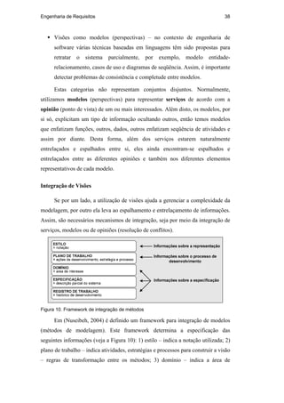 Engenharia de Requisitos 38
Visões como modelos (perspectivas) – no contexto de engenharia de
software várias técnicas baseadas em linguagens têm sido propostas para
retratar o sistema parcialmente, por exemplo, modelo entidade-
relacionamento, casos de uso e diagramas de seqüência. Assim, é importante
detectar problemas de consistência e completude entre modelos.
Estas categorias não representam conjuntos disjuntos. Normalmente,
utilizamos modelos (perspectivas) para representar serviços de acordo com a
opinião (ponto de vista) de um ou mais interessados. Além disto, os modelos, por
si só, explicitam um tipo de informação ocultando outros, então temos modelos
que enfatizam funções, outros, dados, outros enfatizam seqüência de atividades e
assim por diante. Desta forma, além dos serviços estarem naturalmente
entrelaçados e espalhados entre si, eles ainda encontram-se espalhados e
entrelaçados entre as diferentes opiniões e também nos diferentes elementos
representativos de cada modelo.
Integração de Visões
Se por um lado, a utilização de visões ajuda a gerenciar a complexidade da
modelagem, por outro ela leva ao espalhamento e entrelaçamento de informações.
Assim, são necessários mecanismos de integração, seja por meio da integração de
serviços, modelos ou de opiniões (resolução de conflitos).
Figura 10. Framework de integração de métodos
Em (Nuseibeh, 2004) é definido um framework para integração de modelos
(métodos de modelagem). Este framework determina a especificação das
seguintes informações (veja a Figura 10): 1) estilo – indica a notação utilizada; 2)
plano de trabalho – indica atividades, estratégias e processos para construir a visão
– regras de transformação entre os métodos; 3) domínio – indica a área de
PUC-Rio-CertificaçãoDigitalNº0210666/CA
 